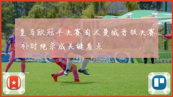 皇马欧冠半决赛淘汰曼城晋级决赛 补时绝杀成关键看点