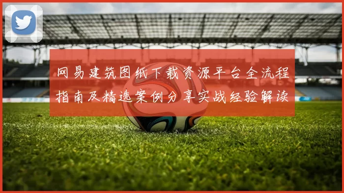 网易建筑图纸下载资源平台全流程指南及精选案例分享实战经验解读