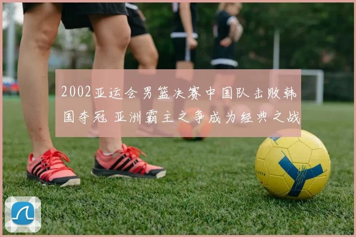 2002亚运会男篮决赛中国队击败韩国夺冠 亚洲霸主之争成为经典之战