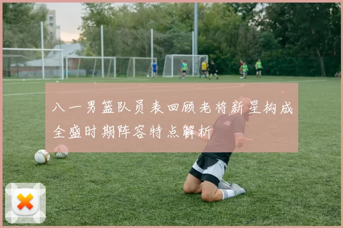 八一男篮队员表回顾老将新星构成全盛时期阵容特点解析