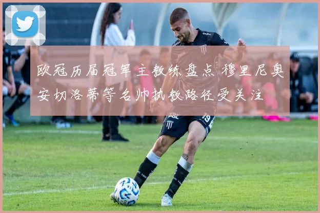 欧冠历届冠军主教练盘点 穆里尼奥安切洛蒂等名帅执教路径受关注