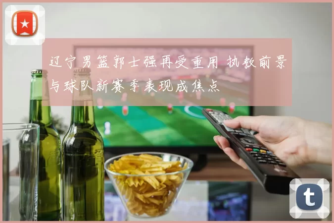 辽宁男篮郭士强再受重用 执教前景与球队新赛季表现成焦点