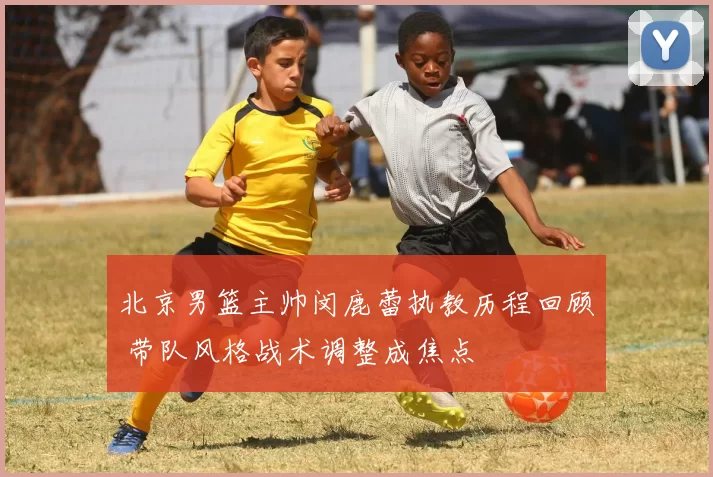 北京男篮主帅闵鹿蕾执教历程回顾 带队风格战术调整成焦点