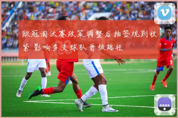 欧冠淘汰赛政策调整后抽签规则收紧 影响多支球队晋级路径