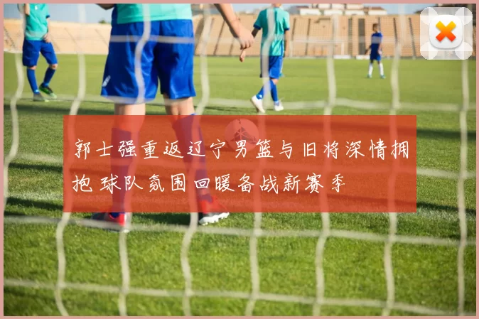 郭士强重返辽宁男篮与旧将深情拥抱 球队氛围回暖备战新赛季