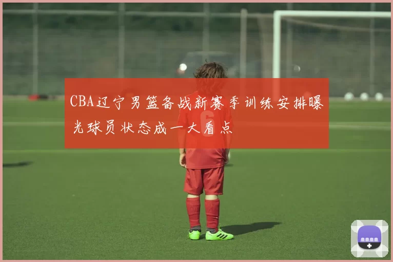 CBA辽宁男篮备战新赛季训练安排曝光球员状态成一大看点