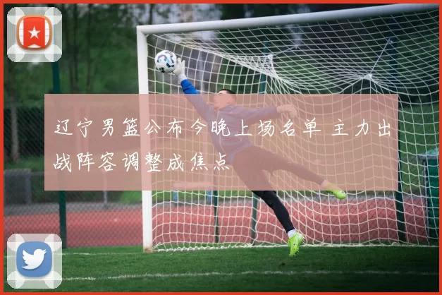 辽宁男篮公布今晚上场名单 主力出战阵容调整成焦点