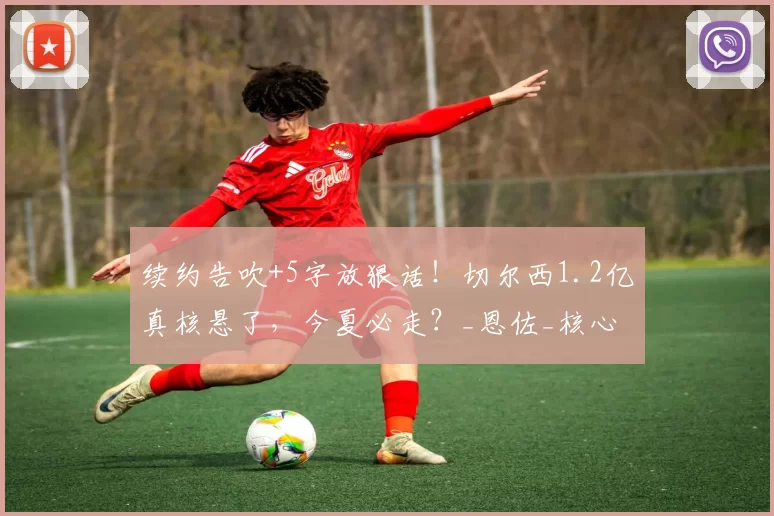 续约告吹+5字放狠话!切尔西1.2亿真核悬了,今夏必走?_恩佐_核心_走着瞧