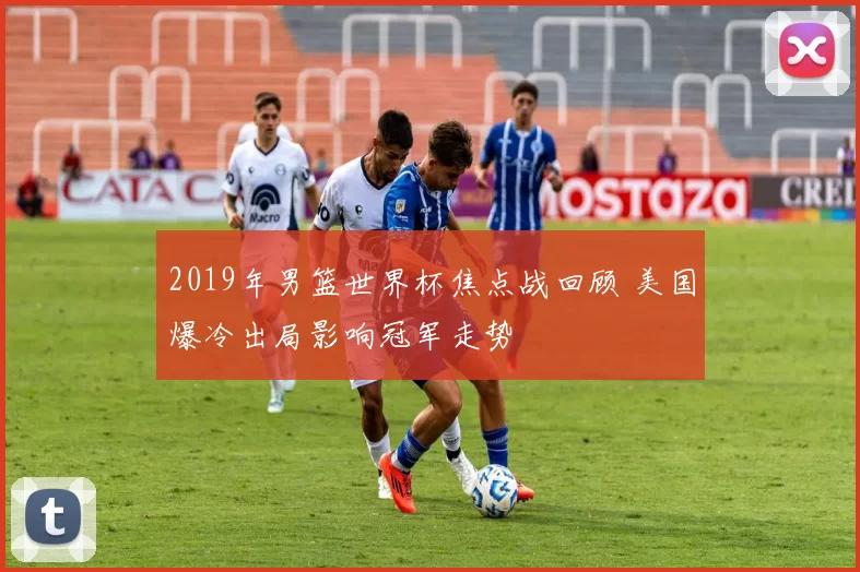 2019年男篮世界杯焦点战回顾 美国爆冷出局影响冠军走势