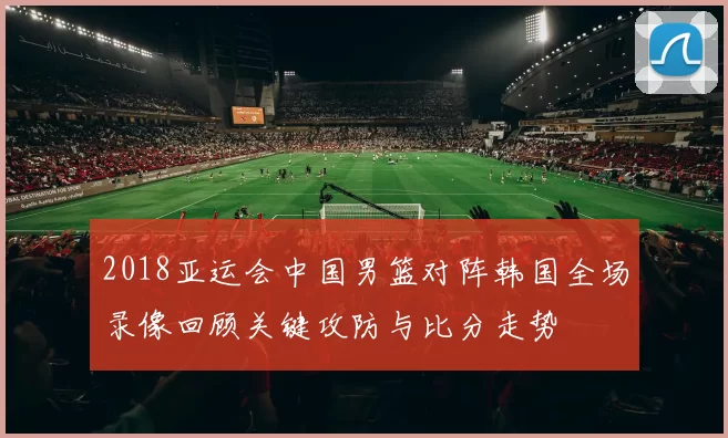 2018亚运会中国男篮对阵韩国全场录像回顾关键攻防与比分走势