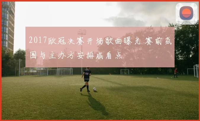 2017欧冠决赛开场歌曲曝光 赛前氛围与主办方安排成看点