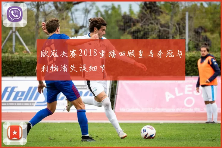 欧冠决赛2018重播回顾皇马夺冠与利物浦失误细节