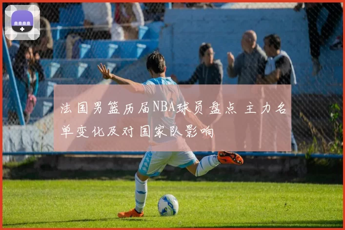 法国男篮历届NBA球员盘点 主力名单变化及对国家队影响