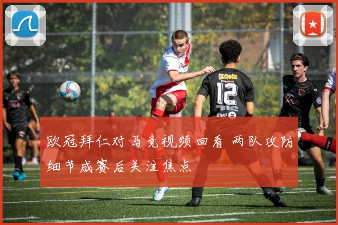 欧冠拜仁对马竞视频回看 两队攻防细节成赛后关注焦点