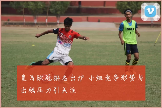 皇马欧冠排名出炉 小组竞争形势与出线压力引关注