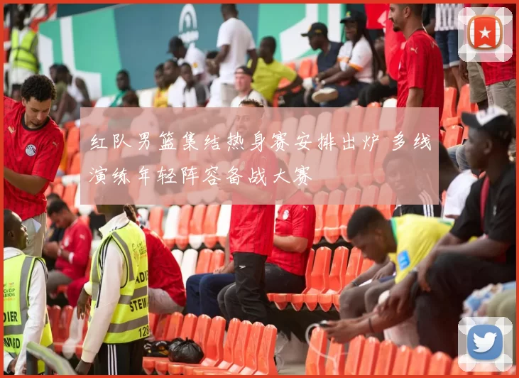红队男篮集结热身赛安排出炉 多线演练年轻阵容备战大赛