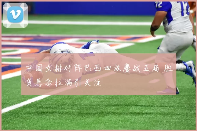 中国女排对阵巴西回放鏖战五局 胜负悬念拉满引关注