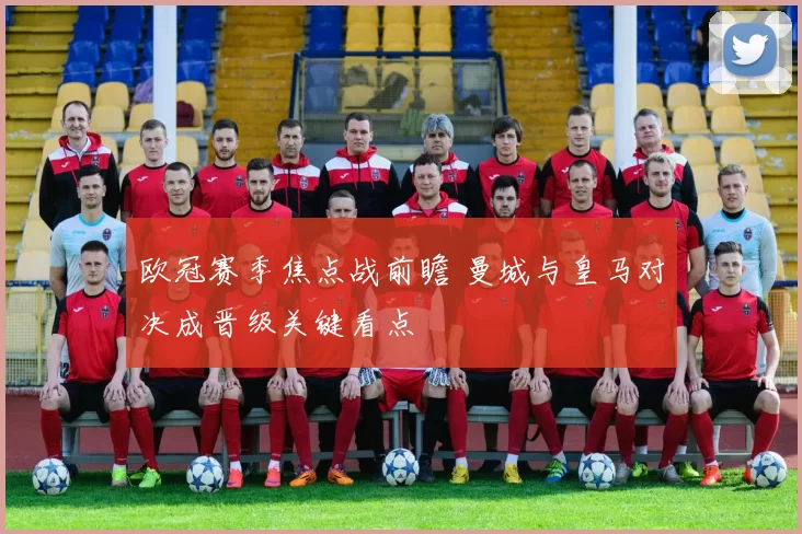 欧冠赛季焦点战前瞻 曼城与皇马对决成晋级关键看点