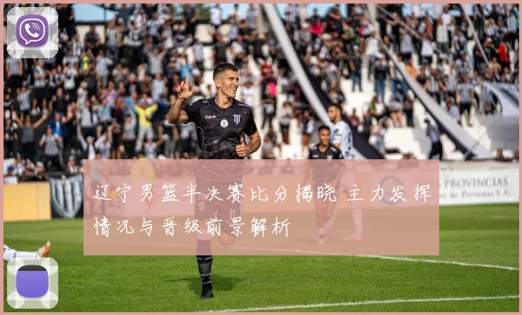 辽宁男篮半决赛比分揭晓 主力发挥情况与晋级前景解析