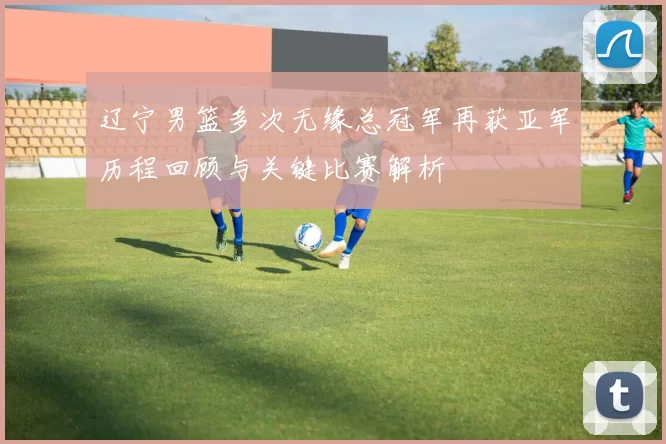 辽宁男篮多次无缘总冠军再获亚军历程回顾与关键比赛解析