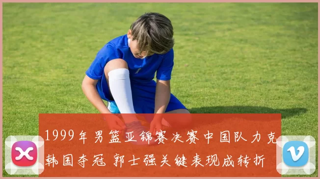 1999年男篮亚锦赛决赛中国队力克韩国夺冠 郭士强关键表现成转折
