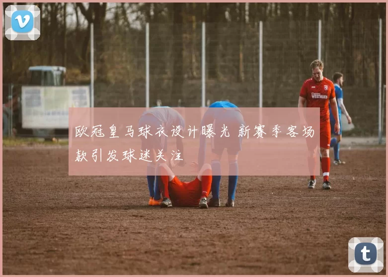 欧冠皇马球衣设计曝光 新赛季客场款引发球迷关注