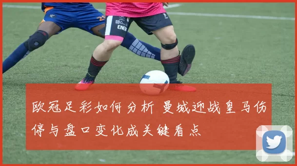 欧冠足彩如何分析 曼城迎战皇马伤停与盘口变化成关键看点