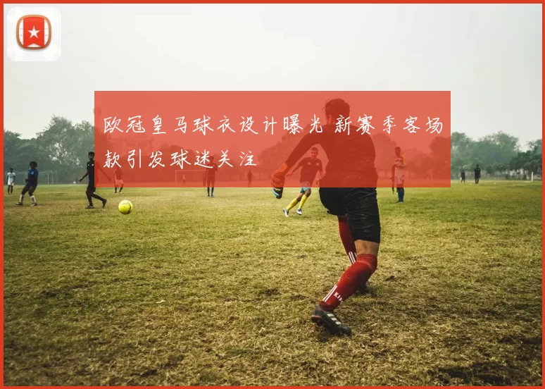 欧冠皇马球衣设计曝光 新赛季客场款引发球迷关注