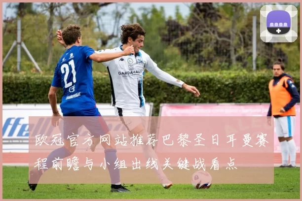 欧冠官方网站推荐巴黎圣日耳曼赛程前瞻与小组出线关键战看点