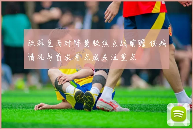 欧冠皇马对阵曼联焦点战前瞻 伤病情况与首发看点成关注重点