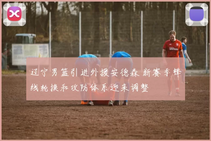 辽宁男篮引进外援安德森 新赛季锋线轮换和攻防体系迎来调整