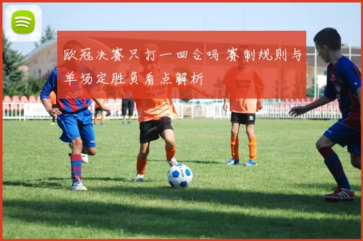 欧冠决赛只打一回合吗 赛制规则与单场定胜负看点解析