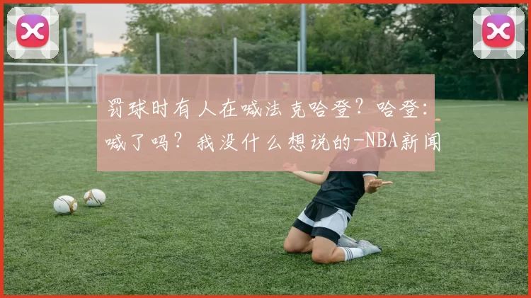 罚球时有人在喊法克哈登？哈登：喊了吗？我没什么想说的-NBA新闻