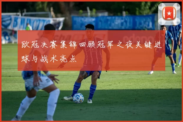 欧冠决赛集锦回顾冠军之夜关键进球与战术亮点