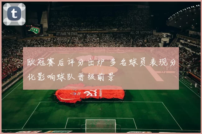 欧冠赛后评分出炉 多名球员表现分化影响球队晋级前景