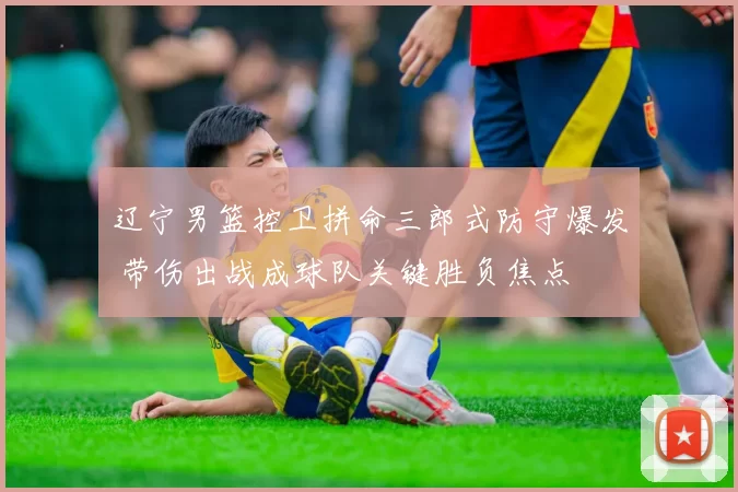 辽宁男篮控卫拼命三郎式防守爆发 带伤出战成球队关键胜负焦点