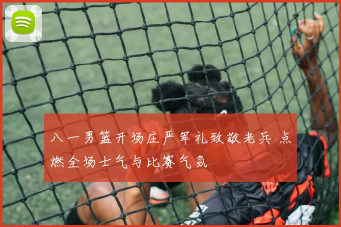 八一男篮开场庄严军礼致敬老兵 点燃全场士气与比赛气氛