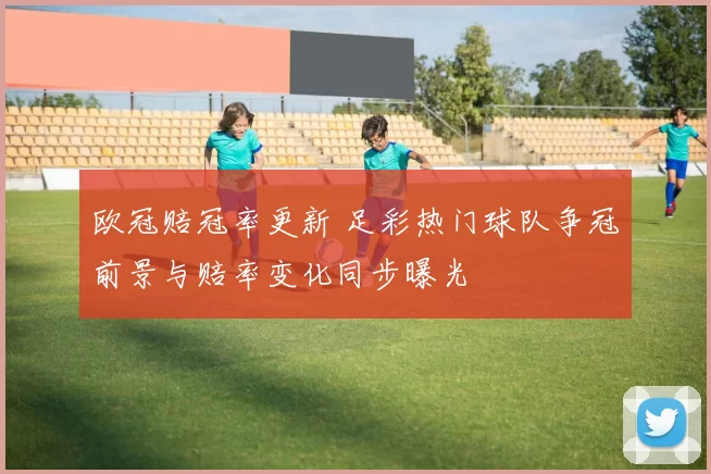 欧冠赔冠率更新 足彩热门球队争冠前景与赔率变化同步曝光