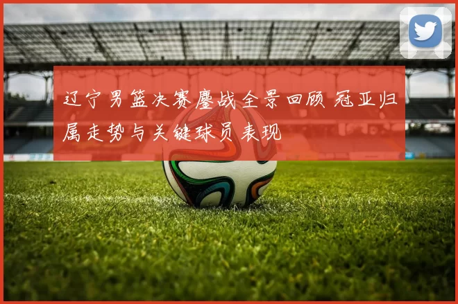 辽宁男篮决赛鏖战全景回顾 冠亚归属走势与关键球员表现