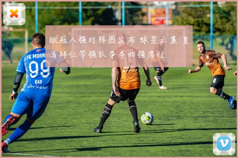 欧冠八强对阵图发布 球星云集 皇马拜仁等强队争夺四强席位