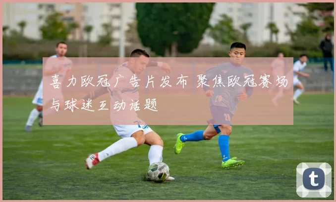 喜力欧冠广告片发布 聚焦欧冠赛场与球迷互动话题