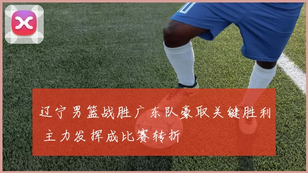 辽宁男篮战胜广东队豪取关键胜利 主力发挥成比赛转折