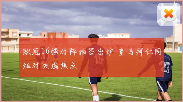 欧冠16强对阵抽签出炉 皇马拜仁同组对决成焦点