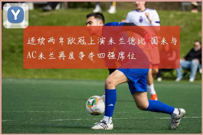 连续两年欧冠上演米兰德比 国米与AC米兰再度争夺四强席位