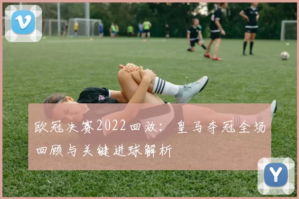 欧冠决赛2022回放：皇马夺冠全场回顾与关键进球解析