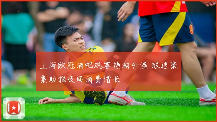 上海欧冠酒吧观赛热潮升温 球迷聚集助推夜间消费增长