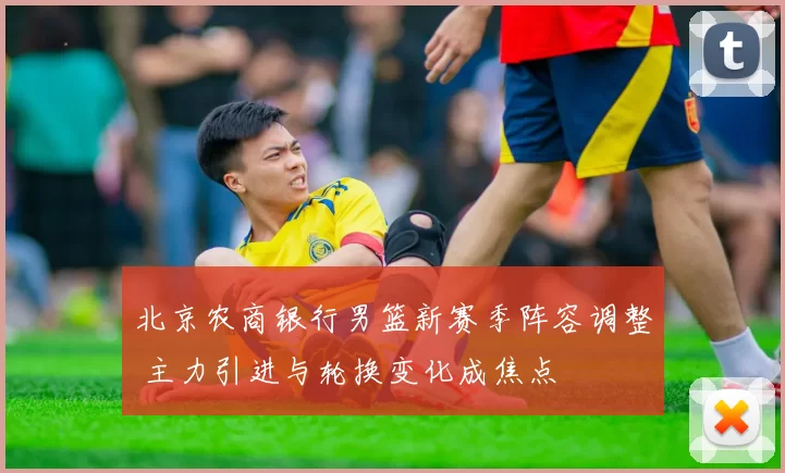 北京农商银行男篮新赛季阵容调整 主力引进与轮换变化成焦点