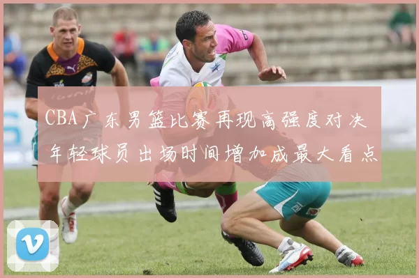 CBA广东男篮比赛再现高强度对决 年轻球员出场时间增加成最大看点