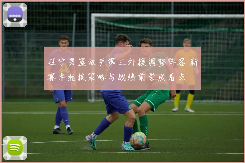 辽宁男篮放弃第三外援调整阵容 新赛季轮换策略与战绩前景成看点