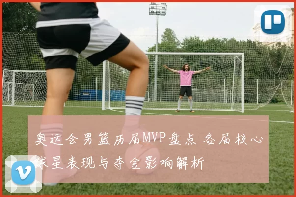 奥运会男篮历届MVP盘点 各届核心球星表现与夺金影响解析